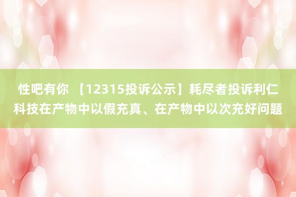 性吧有你 【12315投诉公示】耗尽者投诉利仁科技在产物中以假充真、在产物中以次充好问题