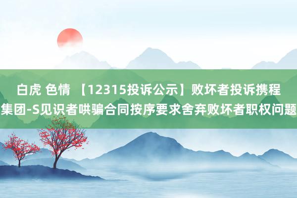 白虎 色情 【12315投诉公示】败坏者投诉携程集团-S见识者哄骗合同按序要求舍弃败坏者职权问题