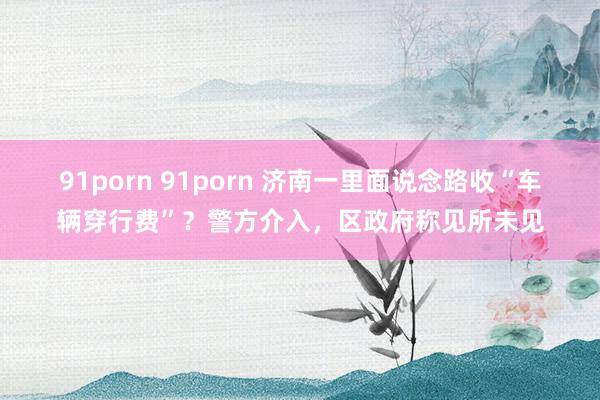 91porn 91porn 济南一里面说念路收“车辆穿行费”？警方介入，区政府称见所未见