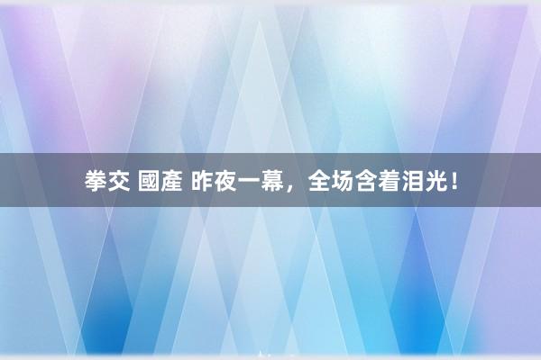 拳交 國產 昨夜一幕，全场含着泪光！