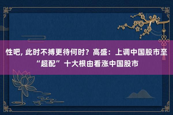 性吧， 此时不搏更待何时？高盛：上调中国股市至“超配” 十大根由看涨中国股市