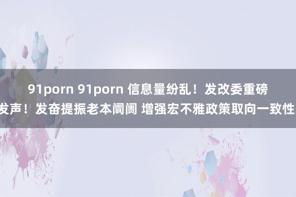 91porn 91porn 信息量纷乱！发改委重磅发声！发奋提振老本阛阓 增强宏不雅政策取向一致性！