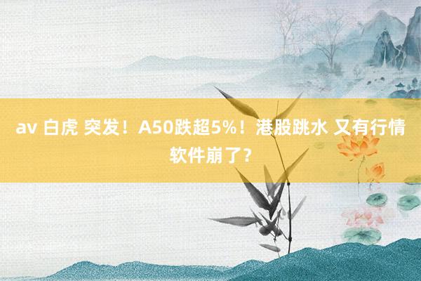 av 白虎 突发！A50跌超5%！港股跳水 又有行情软件崩了？