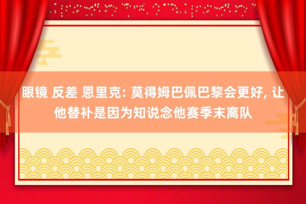 眼镜 反差 恩里克: 莫得姆巴佩巴黎会更好， 让他替补是因为知说念他赛季末离队