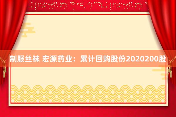 制服丝袜 宏源药业：累计回购股份2020200股