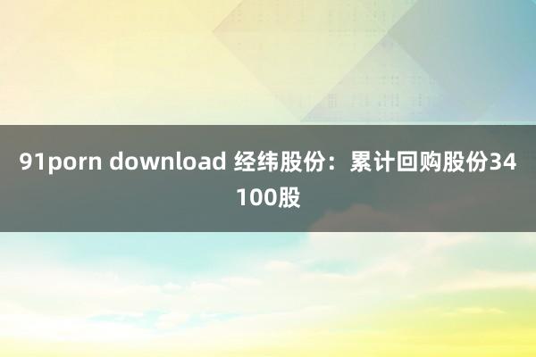 91porn download 经纬股份：累计回购股份34100股