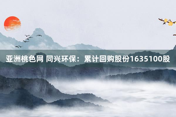 亚洲桃色网 同兴环保：累计回购股份1635100股