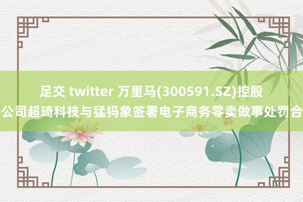 足交 twitter 万里马(300591.SZ)控股子公司超琦科技与猛犸象签署电子商务零卖做事处罚合同