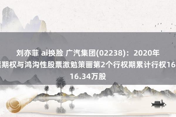 刘亦菲 ai换脸 广汽集团(02238)：2020年A股股票期权与鸿沟性股票激勉策画第2个行权期累计行权16.34万股