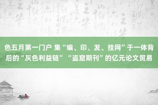 色五月第一门户 集“编、印、发、挂网”于一体背后的“灰色利益链” “盗窟期刊”的亿元论文贸易