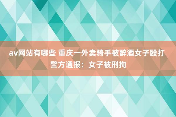 av网站有哪些 重庆一外卖骑手被醉酒女子殴打 警方通报：女子被刑拘