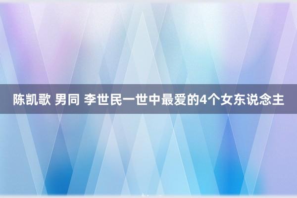 陈凯歌 男同 李世民一世中最爱的4个女东说念主