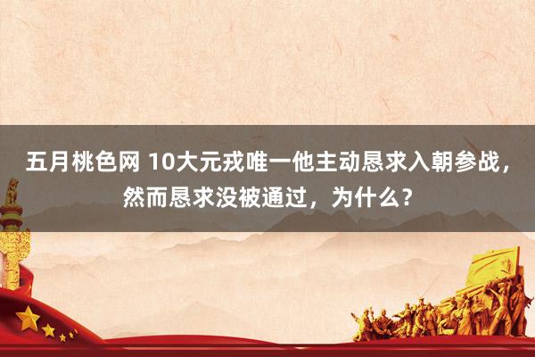 五月桃色网 10大元戎唯一他主动恳求入朝参战，然而恳求没被通过，为什么？