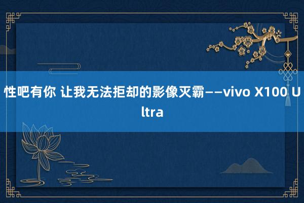 性吧有你 让我无法拒却的影像灭霸——vivo X100 Ultra