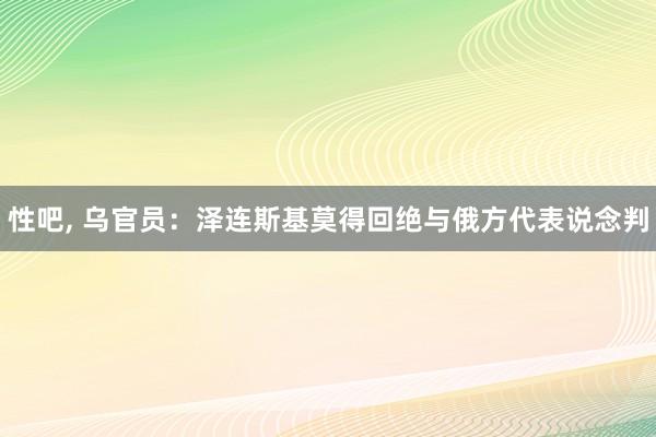 性吧， 乌官员：泽连斯基莫得回绝与俄方代表说念判