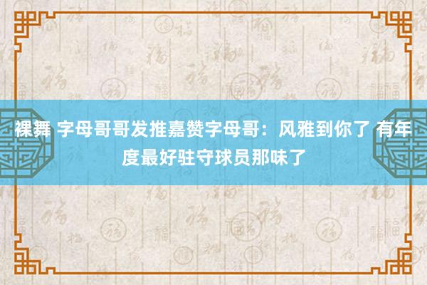 裸舞 字母哥哥发推嘉赞字母哥：风雅到你了 有年度最好驻守球员那味了