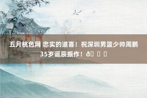 五月桃色网 忠实的道喜！祝深圳男篮少帅周鹏35岁诞辰振作！🎂