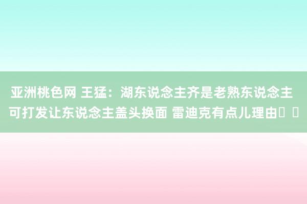 亚洲桃色网 王猛：湖东说念主齐是老熟东说念主 可打发让东说念主盖头换面 雷迪克有点儿理由​​