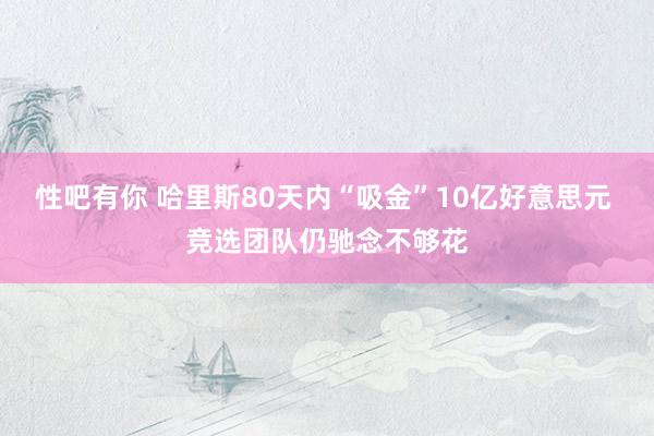 性吧有你 哈里斯80天内“吸金”10亿好意思元 竞选团队仍驰念不够花