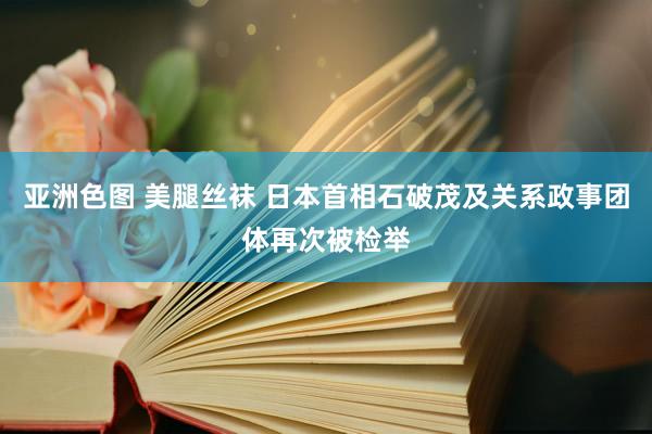 亚洲色图 美腿丝袜 日本首相石破茂及关系政事团体再次被检举