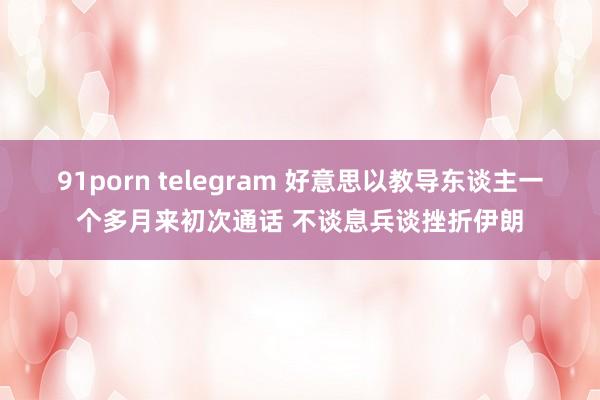 91porn telegram 好意思以教导东谈主一个多月来初次通话 不谈息兵谈挫折伊朗