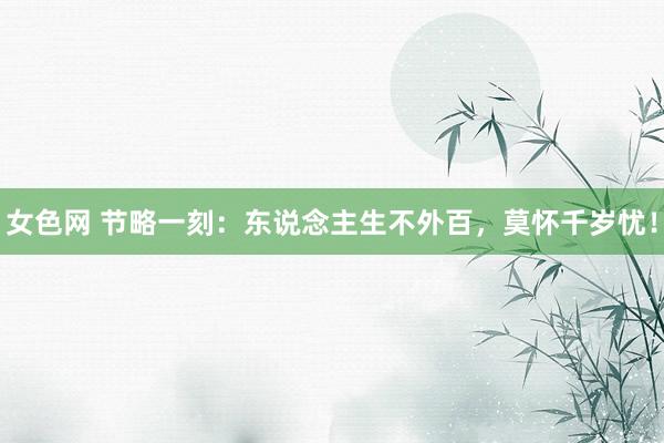 女色网 节略一刻：东说念主生不外百，莫怀千岁忧！