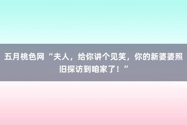 五月桃色网 “夫人，给你讲个见笑，你的新婆婆照旧探访到咱家了！”