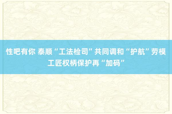 性吧有你 泰顺“工法检司”共同调和“护航”劳模工匠权柄保护再“加码”