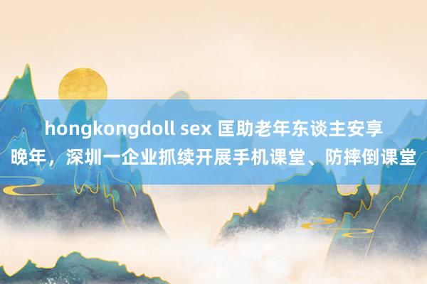 hongkongdoll sex 匡助老年东谈主安享晚年，深圳一企业抓续开展手机课堂、防摔倒课堂