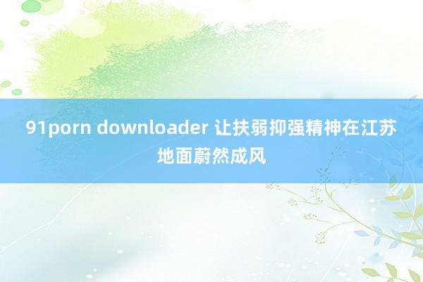 91porn downloader 让扶弱抑强精神在江苏地面蔚然成风