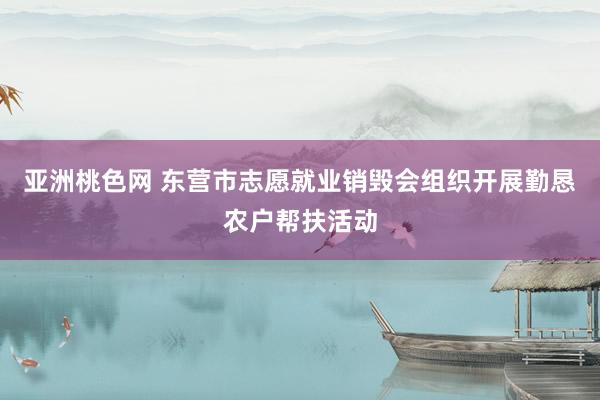 亚洲桃色网 东营市志愿就业销毁会组织开展勤恳农户帮扶活动