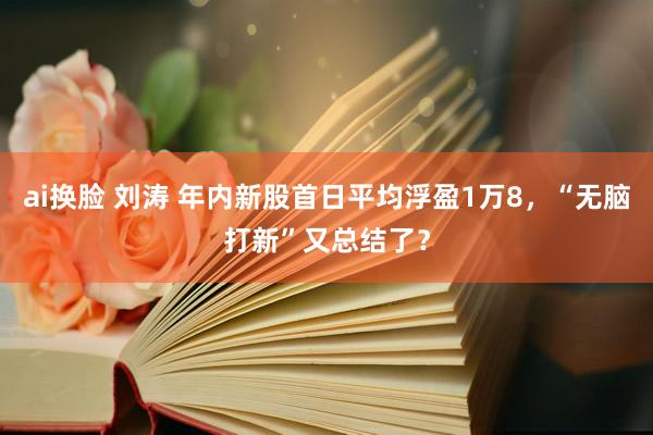 ai换脸 刘涛 年内新股首日平均浮盈1万8，“无脑打新”又总结了？