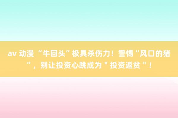 av 动漫 “牛回头”极具杀伤力！警惕“风口的猪”，别让投资心跳成为＂投资返贫＂！