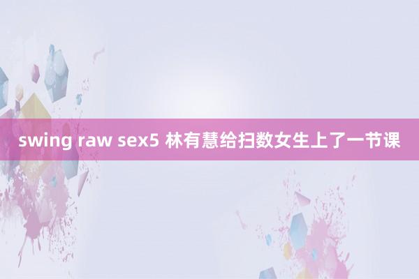 swing raw sex5 林有慧给扫数女生上了一节课