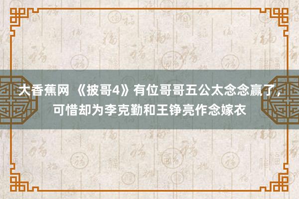 大香蕉网 《披哥4》有位哥哥五公太念念赢了，可惜却为李克勤和王铮亮作念嫁衣