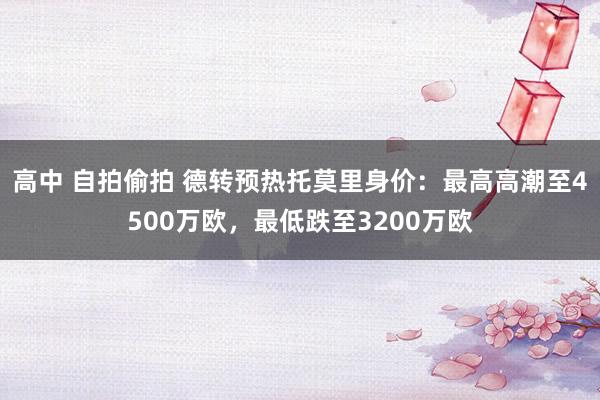 高中 自拍偷拍 德转预热托莫里身价：最高高潮至4500万欧，最低跌至3200万欧