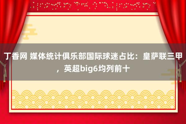 丁香网 媒体统计俱乐部国际球迷占比：皇萨联三甲，英超big6均列前十