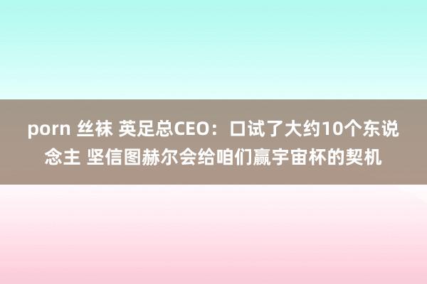 porn 丝袜 英足总CEO：口试了大约10个东说念主 坚信图赫尔会给咱们赢宇宙杯的契机