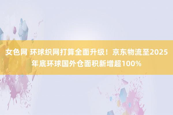 女色网 环球织网打算全面升级！京东物流至2025年底环球国外仓面积新增超100%