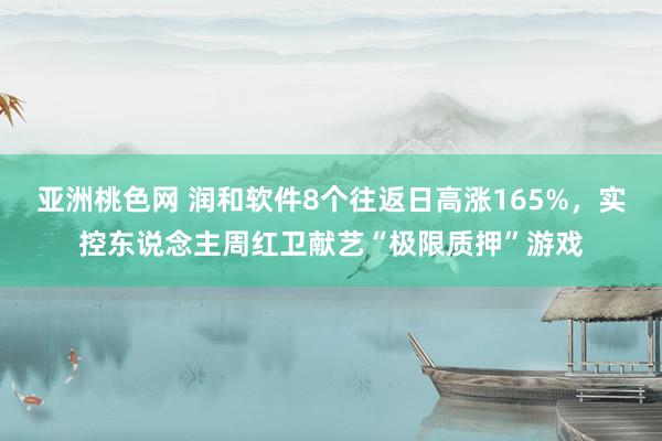 亚洲桃色网 润和软件8个往返日高涨165%，实控东说念主周红卫献艺“极限质押”游戏