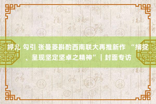 婷儿 勾引 张曼菱斟酌西南联大再推新作  “捕捉、呈现坚定坚卓之精神”｜封面专访