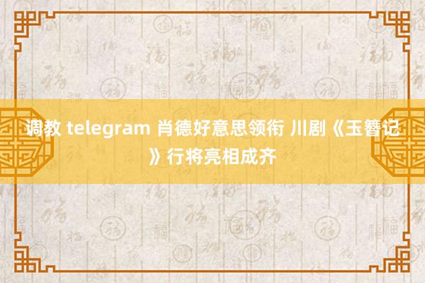 调教 telegram 肖德好意思领衔 川剧《玉簪记》行将亮相成齐