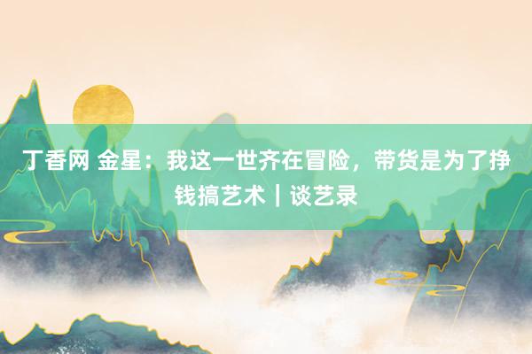 丁香网 金星：我这一世齐在冒险，带货是为了挣钱搞艺术｜谈艺录