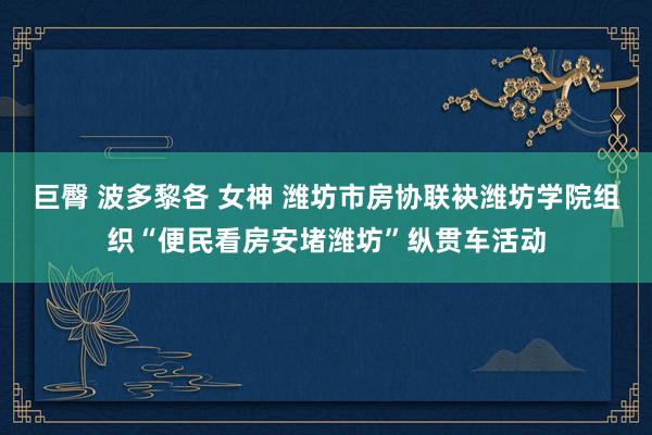 巨臀 波多黎各 女神 潍坊市房协联袂潍坊学院组织“便民看房安堵潍坊”纵贯车活动