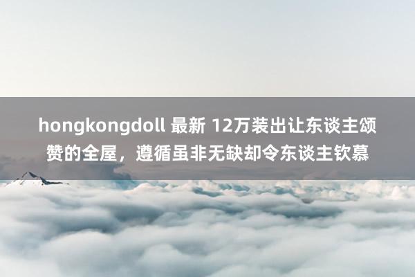 hongkongdoll 最新 12万装出让东谈主颂赞的全屋，遵循虽非无缺却令东谈主钦慕