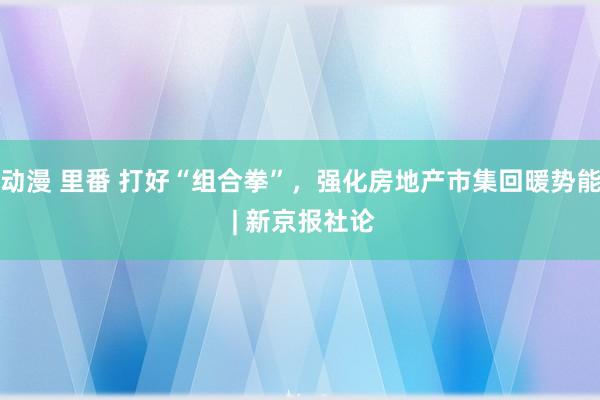 动漫 里番 打好“组合拳”，强化房地产市集回暖势能 | 新京报社论