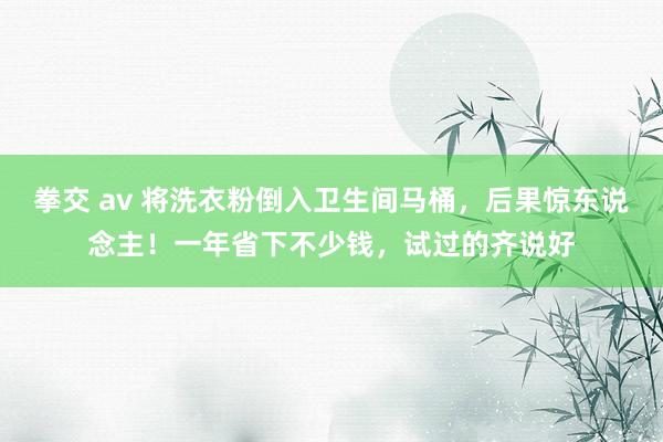 拳交 av 将洗衣粉倒入卫生间马桶，后果惊东说念主！一年省下不少钱，试过的齐说好