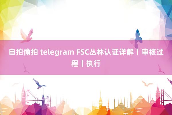 自拍偷拍 telegram FSC丛林认证详解丨审核过程丨执行