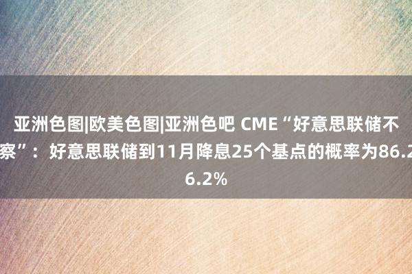 亚洲色图|欧美色图|亚洲色吧 CME“好意思联储不雅察”：好意思联储到11月降息25个基点的概率为86.2%