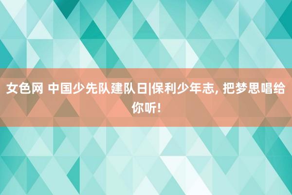 女色网 中国少先队建队日|保利少年志， 把梦思唱给你听!